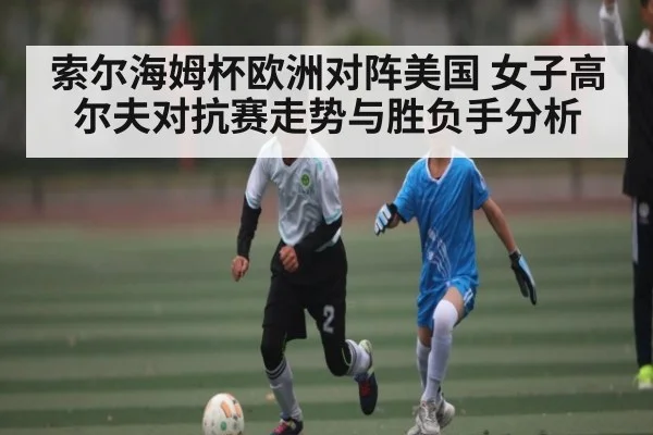 索尔海姆杯欧洲对阵美国 女子高尔夫对抗赛走势与胜负手分析 | Kaiyun APP